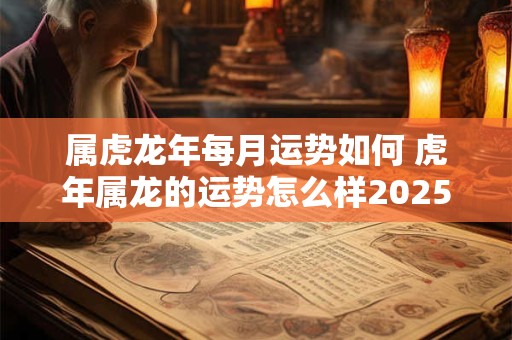 属虎龙年每月运势如何 虎年属龙的运势怎么样2025