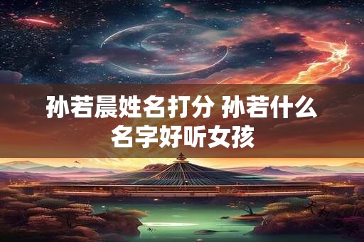 孙若晨姓名打分 孙若什么名字好听女孩 孙若晨姓名打分 孙若什么名字好听女孩