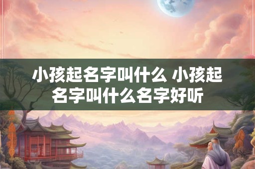 小孩起名字叫什么 小孩起名字叫什么名字好听 小孩起名字叫什么 小孩起名字叫什么名字好听