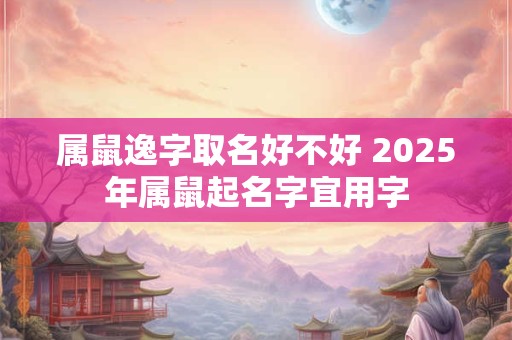 属鼠逸字取名好不好 2025年属鼠起名字宜用字 属鼠逸字取名好不好 2025年属鼠起名字宜用字