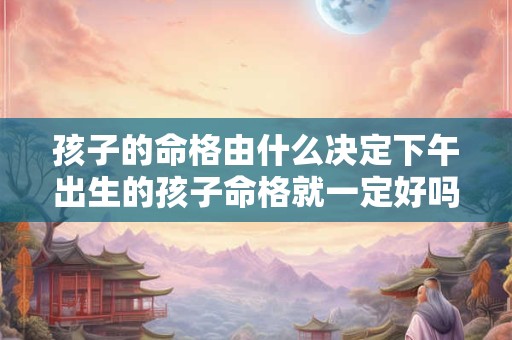 详细阅读:孩子的命格由什么决定下午出生的孩子命格就一定好吗 孩子的命格由什么决定下午出生的孩子命格就一定好吗