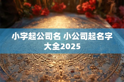 小字起公司名 小公司起名字大全2025 小字起公司名 小公司起名字大全2025