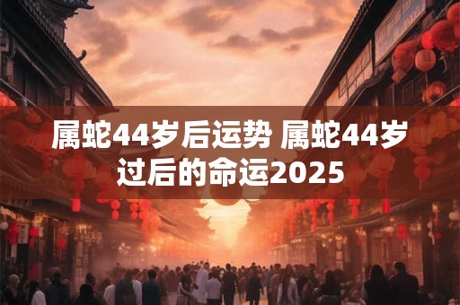 属蛇44岁后运势 属蛇44岁过后的命运2025