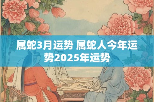 属蛇3月运势 属蛇人今年运势2025年运势