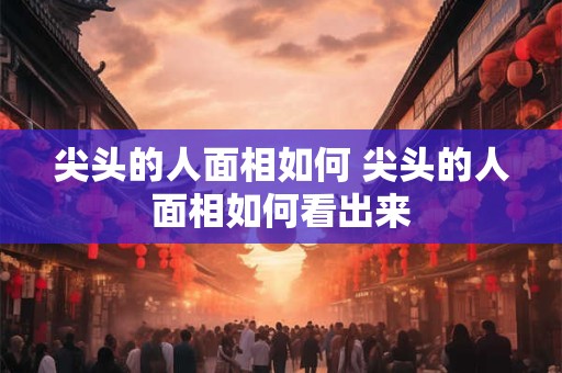 尖头的人面相如何 尖头的人面相如何看出来