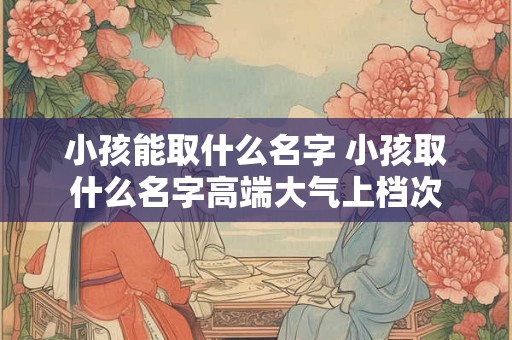 小孩能取什么名字 小孩取什么名字高端大气上档次