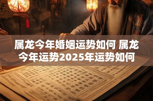属龙今年婚姻运势如何 属龙今年运势2025年运势如何 属龙今年婚姻运势如何 属龙今年运势2025年运势如何