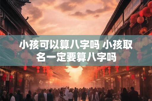 小孩可以算八字吗 小孩取名一定要算八字吗