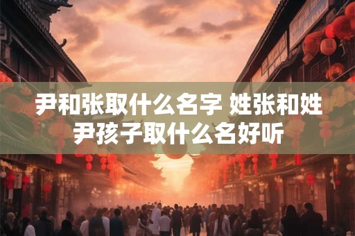 尹和张取什么名字 姓张和姓尹孩子取什么名好听