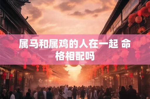 属马和属鸡的人在一起 命格相配吗