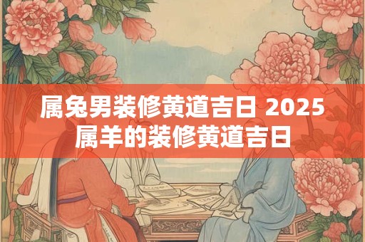 属兔男装修黄道吉日 2025属羊的装修黄道吉日