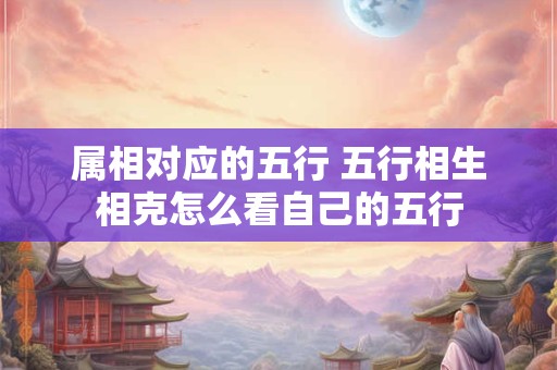 属相对应的五行 五行相生相克怎么看自己的五行 属相对应的五行 五行相生相克怎么看自己的五行