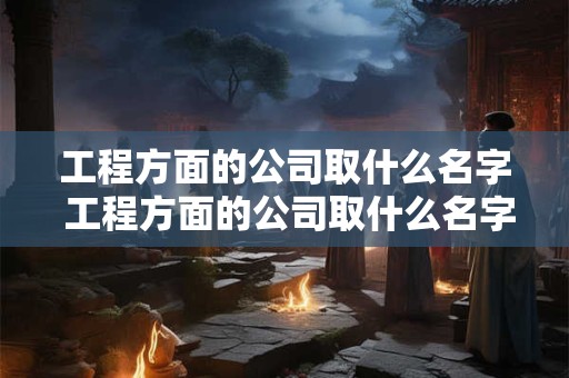 工程方面的公司取什么名字 工程方面的公司取什么名字比较好 工程方面的公司取什么名字 工程方面的公司取什么名字比较好