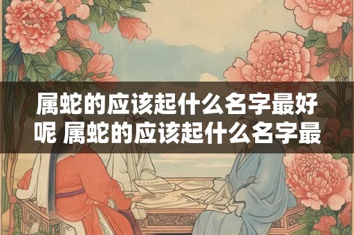 属蛇的应该起什么名字最好呢 属蛇的应该起什么名字最好呢男孩