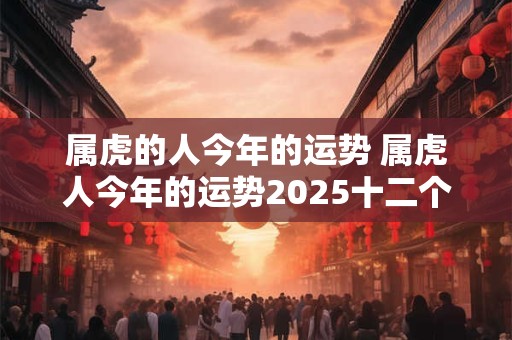 属虎的人今年的运势 属虎人今年的运势2025十二个月
