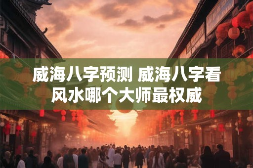 威海八字预测 威海八字看风水哪个大师最权威 威海八字预测 威海八字看风水哪个大师最权威