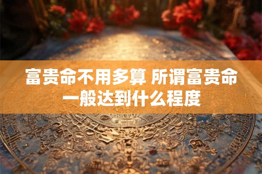 富贵命不用多算 所谓富贵命一般达到什么程度