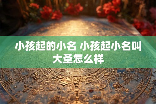 小孩起的小名 小孩起小名叫大圣怎么样