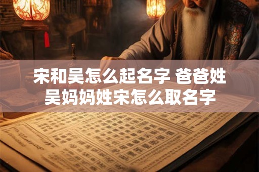 宋和吴怎么起名字 爸爸姓吴妈妈姓宋怎么取名字 宋和吴怎么起名字 爸爸姓吴妈妈姓宋怎么取名字