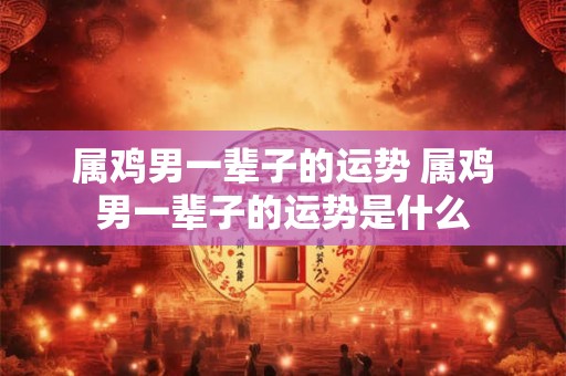属鸡男一辈子的运势 属鸡男一辈子的运势是什么