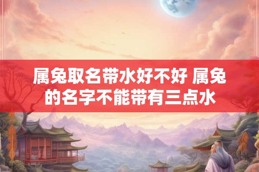 属兔取名带水好不好 属兔的名字不能带有三点水 属兔取名带水好不好 属兔的名字不能带有三点水