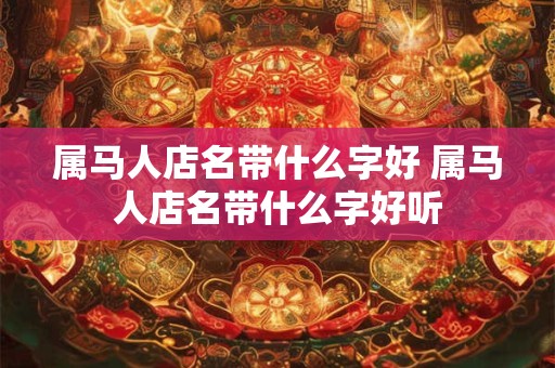 属马人店名带什么字好 属马人店名带什么字好听