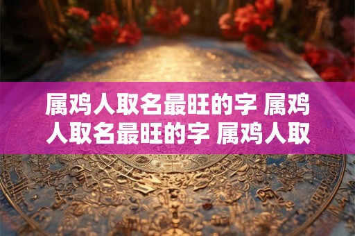 属鸡人取名最旺的字 属鸡人取名最旺的字 属鸡人取名宜用字