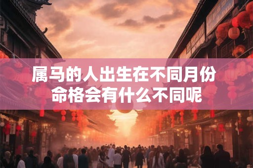属马的人出生在不同月份 命格会有什么不同呢