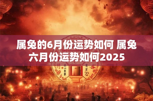 属兔的6月份运势如何 属兔六月份运势如何2025