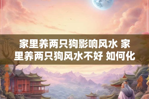 家里养两只狗影响风水 家里养两只狗风水不好 如何化解
