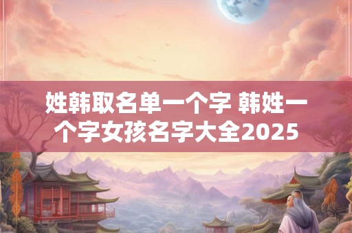 姓韩取名单一个字 韩姓一个字女孩名字大全2025