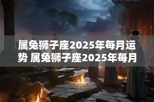 属兔狮子座2025年每月运势 属兔狮子座2025年每月运势及运程