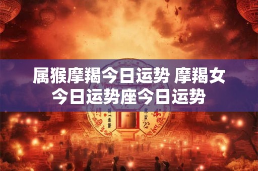 属猴摩羯今日运势 摩羯女今日运势座今日运势
