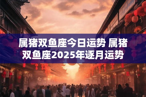 属猪双鱼座今日运势 属猪双鱼座2025年逐月运势