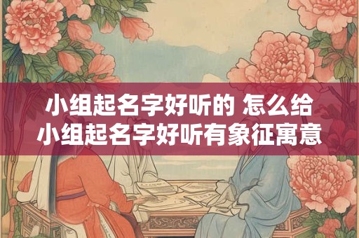 小组起名字好听的 怎么给小组起名字好听有象征寓意 小组起名字好听的 怎么给小组起名字好听有象征寓意