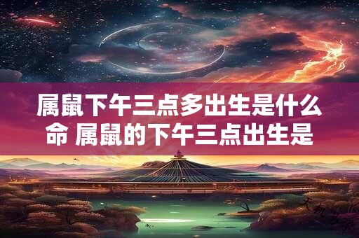 属鼠下午三点多出生是什么命 属鼠的下午三点出生是什么命