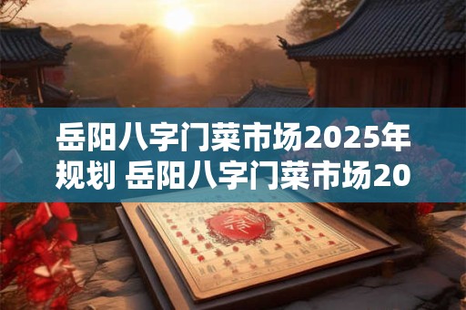 岳阳八字门菜市场2025年规划 岳阳八字门菜市场2025年规划最新消息