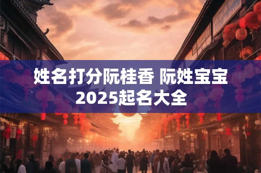 姓名打分阮桂香 阮姓宝宝2025起名大全