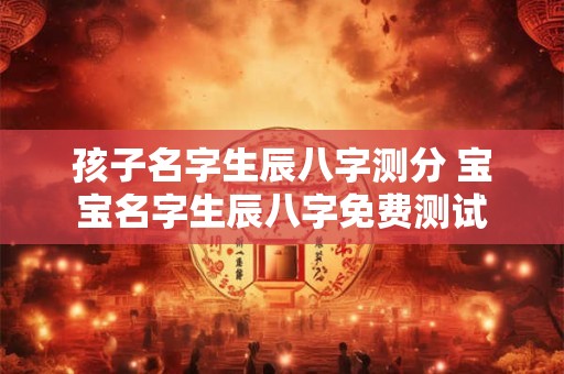 孩子名字生辰八字测分 宝宝名字生辰八字免费测试 孩子名字生辰八字测分 宝宝名字生辰八字免费测试