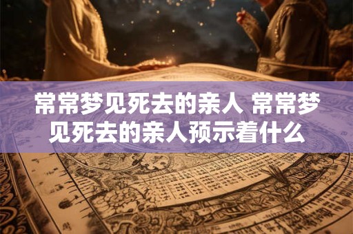 常常梦见死去的亲人 常常梦见死去的亲人预示着什么