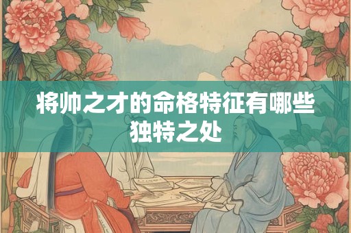 将帅之才的命格特征有哪些独特之处 将帅之才的命格特征有哪些独特之处