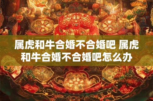 属虎和牛合婚不合婚吧 属虎和牛合婚不合婚吧怎么办
