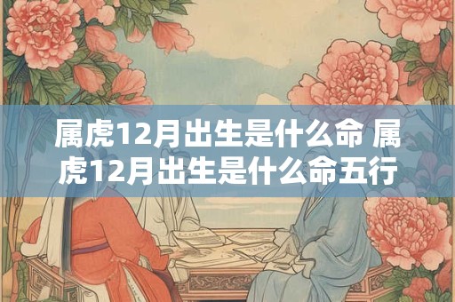 属虎12月出生是什么命 属虎12月出生是什么命五行属性