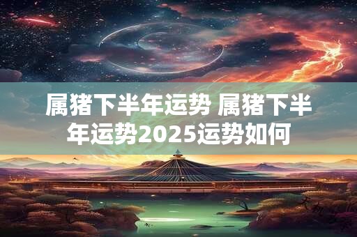 属猪下半年运势 属猪下半年运势2025运势如何