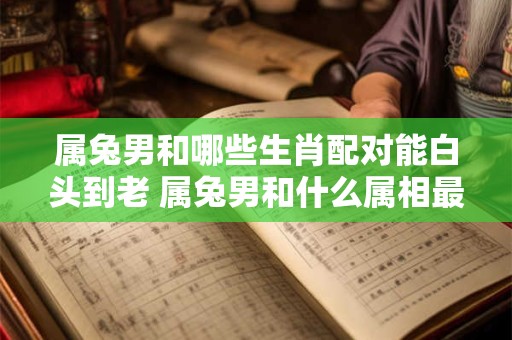 属兔男和哪些生肖配对能白头到老 属兔男和什么属相最配最不合适呢