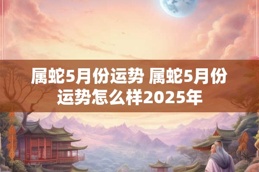 属蛇5月份运势 属蛇5月份运势怎么样2025年 属蛇5月份运势 属蛇5月份运势怎么样2025年