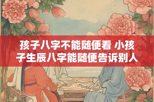 孩子八字不能随便看 小孩子生辰八字能随便告诉别人吗 孩子八字不能随便看 小孩子生辰八字能随便告诉别人吗