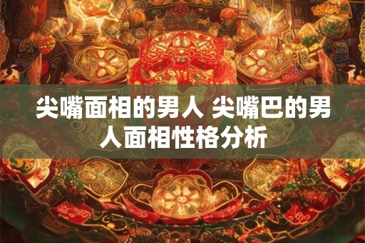 尖嘴面相的男人 尖嘴巴的男人面相性格分析