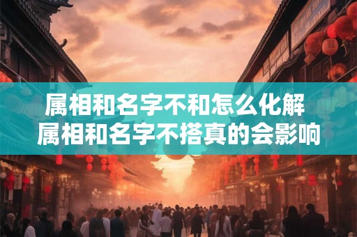 属相和名字不和怎么化解 属相和名字不搭真的会影响命运吗