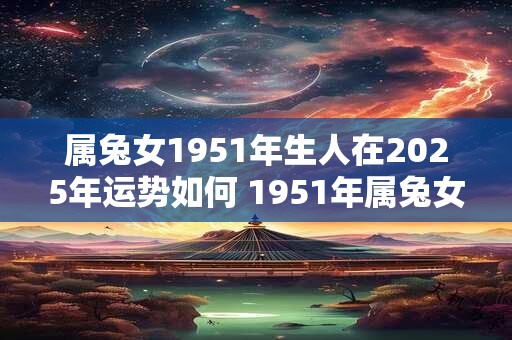 属兔女1951年生人在2025年运势如何 1951年属兔女2025年运势及运程 属兔女1951年生人在2025年运势如何 1951年属兔女2025年运势及运程